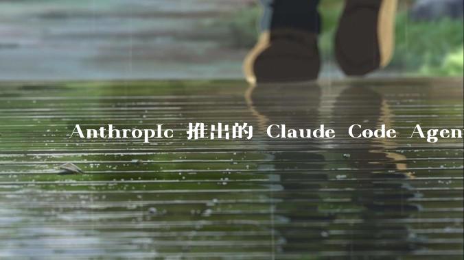 Anthropic 推出的 Claude Code Agent 有哪些亮点值得关注？
