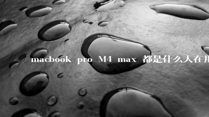 macbook pro M4 max 都是什么人在用？