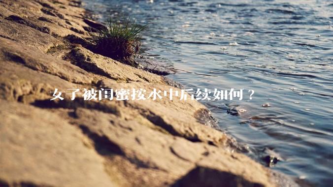 女子被闺蜜按水中后续如何?