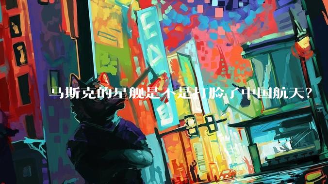 马斯克的星舰是不是打脸了中国航天？