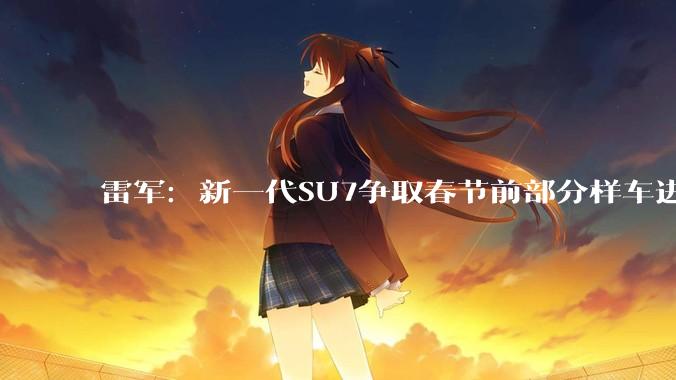 雷军：新一代SU7争取春节前部分样车进店_小米_卡布里_官宣