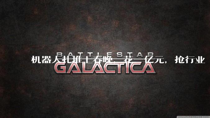 机器人扎堆上春晚，花一亿元，抢行业“卡位赛”_公司_智能_宇树