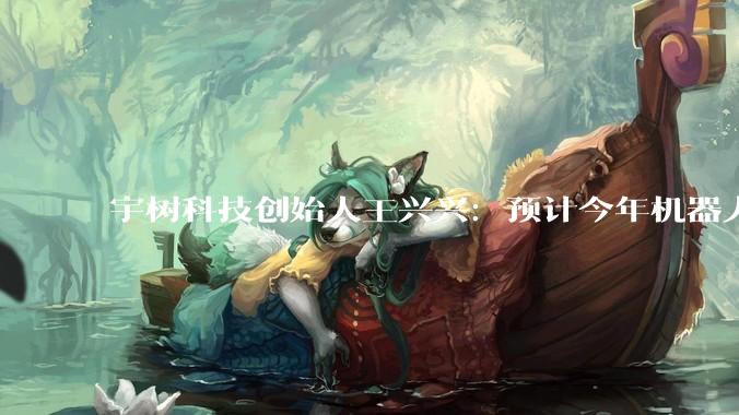 宇树科技创始人王兴兴：预计今年机器人应该会跑的比人还快，比飞人博尔特更快