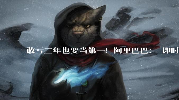 敢亏三年也要当第一！阿里巴巴： 即时零售预计2029财年整体盈利_淘宝_同比增长_业务