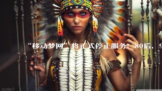 “移动梦网”将正式停止服务！80后、90后网友：满满回忆_手机_流量_文字版