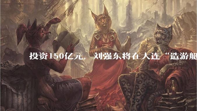 投资150亿元，刘强东将在大连“造游艇”_产业_建设_制造