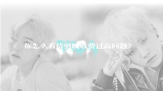 你怎么看待剪映收费过高问题？